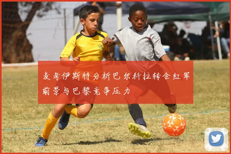 麦考伊斯特分析巴尔科拉转会红军前景与巴黎竞争压力