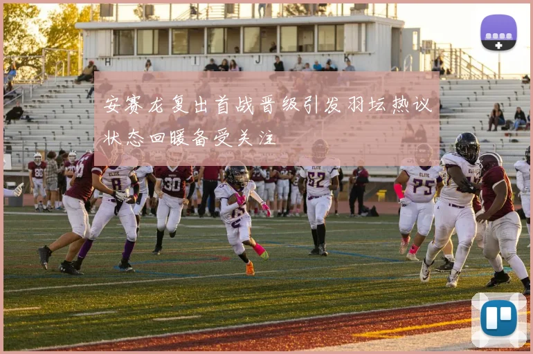 安赛龙复出首战晋级引发羽坛热议状态回暖备受关注