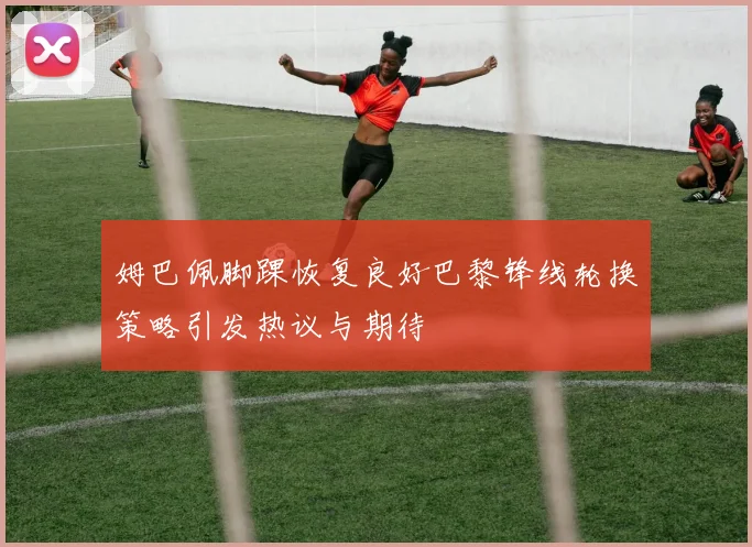 姆巴佩脚踝恢复良好巴黎锋线轮换策略引发热议与期待