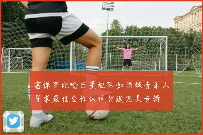 富保罗比喻巨星组队如顶级音乐人寻求最佳合作伙伴打造完美专辑