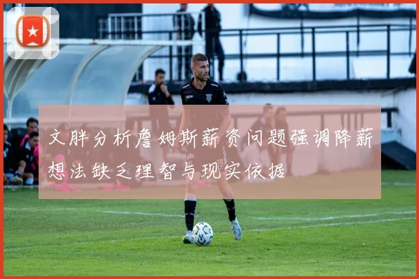 文胖分析詹姆斯薪资问题强调降薪想法缺乏理智与现实依据