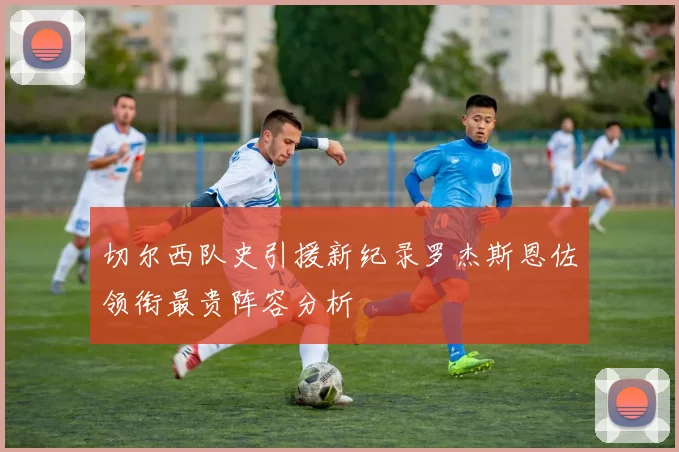 切尔西队史引援新纪录罗杰斯恩佐领衔最贵阵容分析